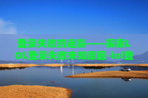 登录失败的迷雾——探索LOL登录失败未知原因-lol登录失败未知原因怎么办 登录失败的迷雾——探索LOL登录失败未知原因-lol登录失败未知原因怎么办