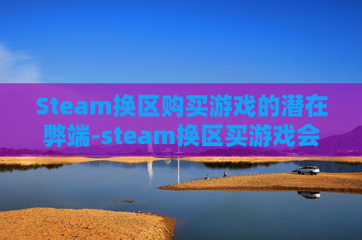 Steam换区购买游戏的潜在弊端-steam换区买游戏会怎么样 Steam换区购买游戏的潜在弊端-steam换区买游戏会怎么样