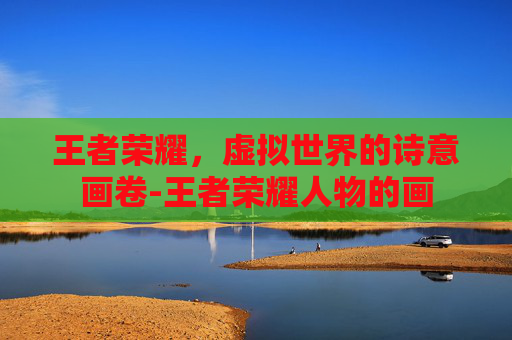 王者荣耀,虚拟世界的诗意画卷-王者荣耀人物的画 王者荣耀,虚拟世界的诗意画卷-王者荣耀人物的画