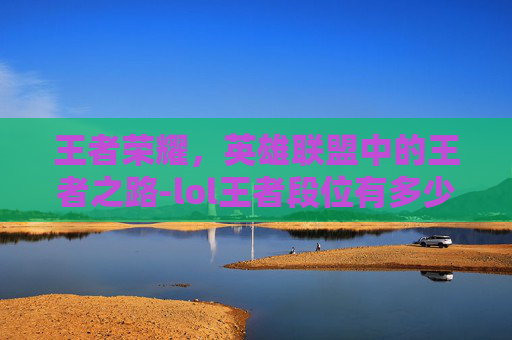 王者荣耀,英雄联盟中的王者之路-lol王者段位有多少人 王者荣耀,英雄联盟中的王者之路-lol王者段位有多少人