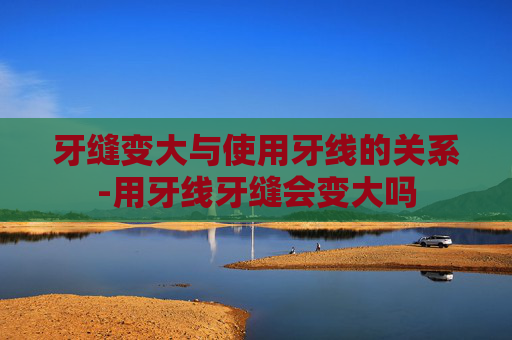 牙缝变大与使用牙线的关系-用牙线牙缝会变大吗 牙缝变大与使用牙线的关系-用牙线牙缝会变大吗
