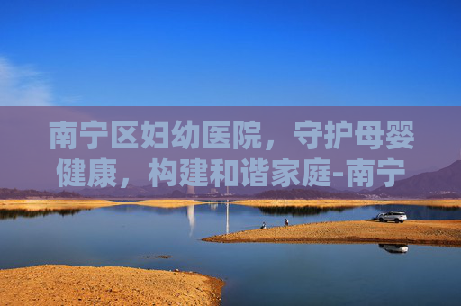南宁区妇幼医院,守护母婴健康,构建和谐家庭-南宁区妇幼医院在哪里 南宁区妇幼医院,守护母婴健康,构建和谐家庭-南宁区妇幼医院在哪里