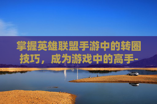 掌握英雄联盟手游中的转圈技巧，成为游戏中的高手-lol手游怎么转圈教程
