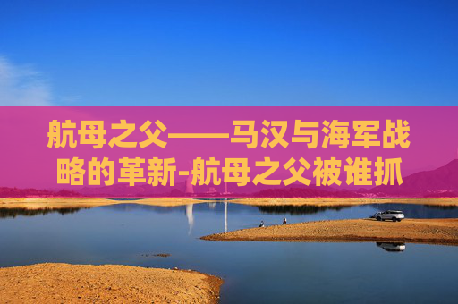 航母之父——马汉与海军战略的革新-航母之父被谁抓走了