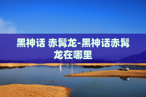 黑神话 赤髯龙-黑神话赤髯龙在哪里