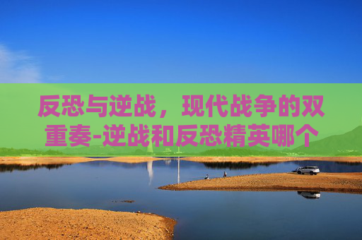 反恐与逆战，现代战争的双重奏-逆战和反恐精英哪个好玩