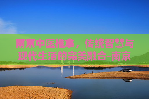 南京中医推拿，传统智慧与现代生活的完美融合-南京中医推拿医院