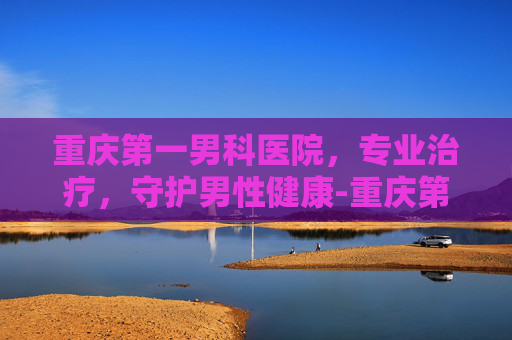 重庆第一男科医院，专业治疗，守护男性健康-重庆第一男科医院在哪里