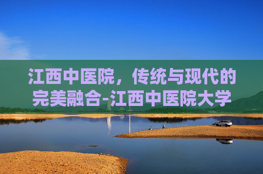 江西中医院，传统与现代的完美融合-江西中医院大学附属医院