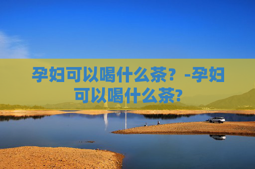 孕妇可以喝什么茶？-孕妇可以喝什么茶?