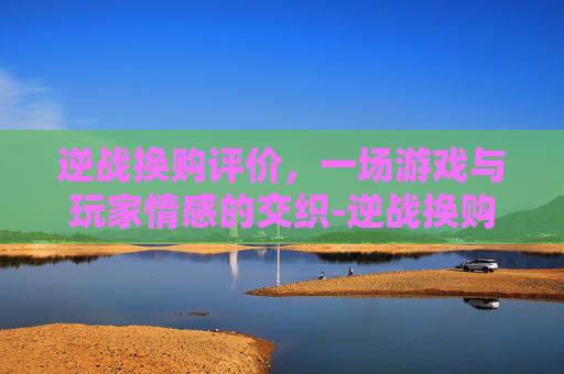 逆战换购评价，一场游戏与玩家情感的交织-逆战换购评价在哪看