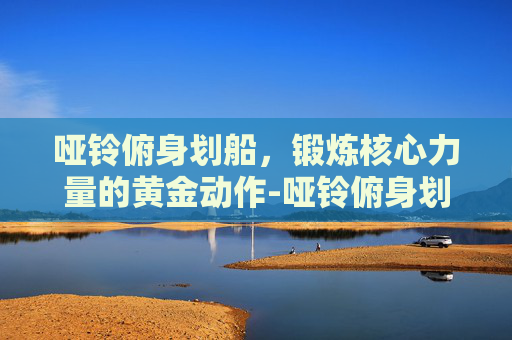 哑铃俯身划船，锻炼核心力量的黄金动作-哑铃俯身划船正确姿势
