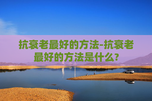 抗衰老最好的方法-抗衰老最好的方法是什么?