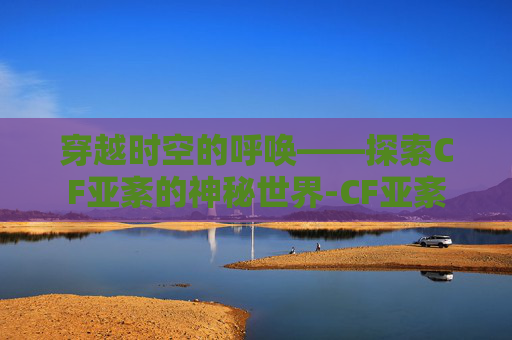 穿越时空的呼唤——探索CF亚紊的神秘世界-CF亚紊