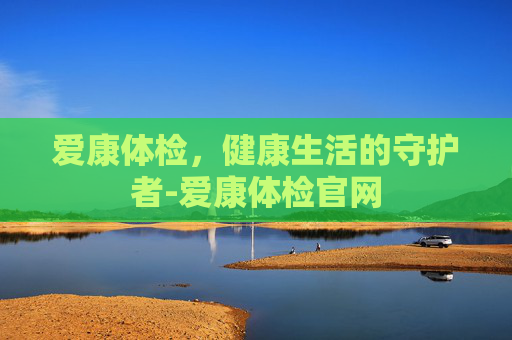 爱康体检，健康生活的守护者-爱康体检官网