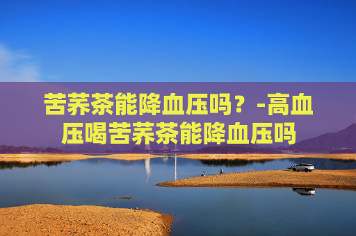 苦荞茶能降血压吗？-高血压喝苦荞茶能降血压吗
