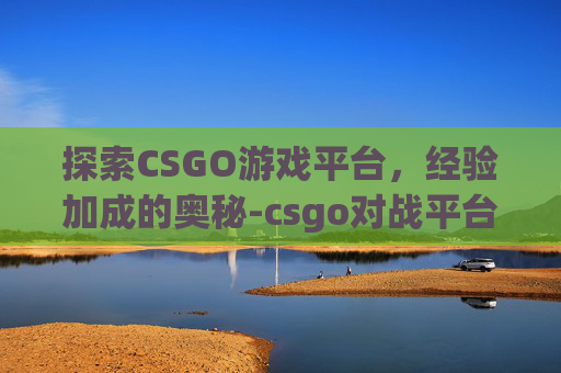 探索CSGO游戏平台，经验加成的奥秘-csgo对战平台给经验吗