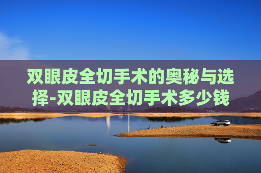 双眼皮全切手术的奥秘与选择-双眼皮全切手术多少钱