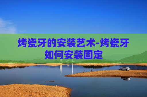 烤瓷牙的安装艺术-烤瓷牙如何安装固定
