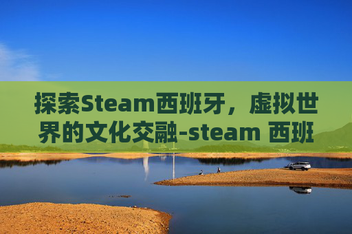 探索Steam西班牙，虚拟世界的文化交融-steam 西班牙区