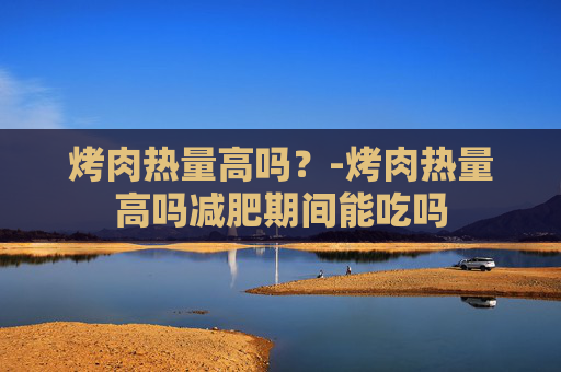 烤肉热量高吗？-烤肉热量高吗减肥期间能吃吗