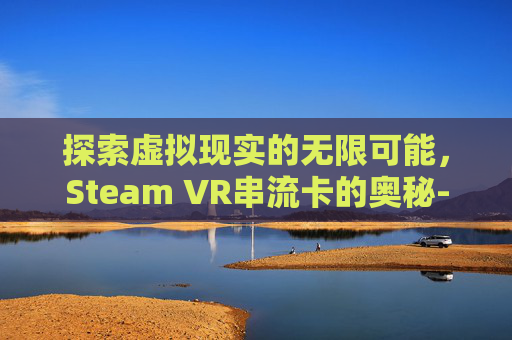 探索虚拟现实的无限可能，Steam VR串流卡的奥秘-vd串流steamvr会很卡