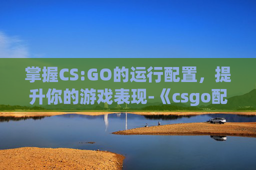 掌握CS:GO的运行配置，提升你的游戏表现-《csgo配置》