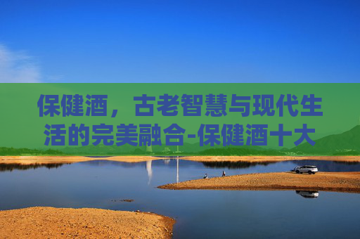 保健酒，古老智慧与现代生活的完美融合-保健酒十大排行榜