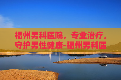 福州男科医院，专业治疗，守护男性健康-福州男科医院咨询电话