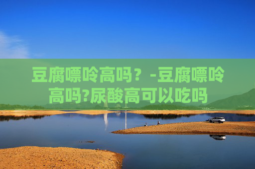 豆腐嘌呤高吗？-豆腐嘌呤高吗?尿酸高可以吃吗