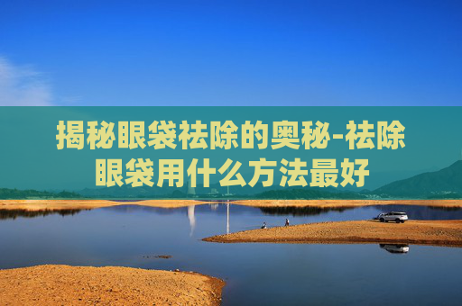 揭秘眼袋祛除的奥秘-祛除眼袋用什么方法最好