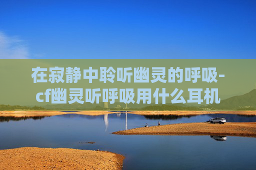 在寂静中聆听幽灵的呼吸-cf幽灵听呼吸用什么耳机