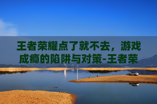 王者荣耀点了就不去，游戏成瘾的陷阱与对策-王者荣耀点不进去怎么回事