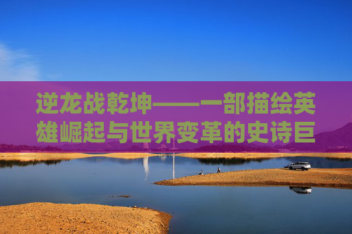 逆龙战乾坤——一部描绘英雄崛起与世界变革的史诗巨作-百度逆龙战
