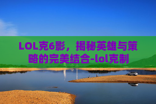 LOL克6影，揭秘英雄与策略的完美结合-lol克制