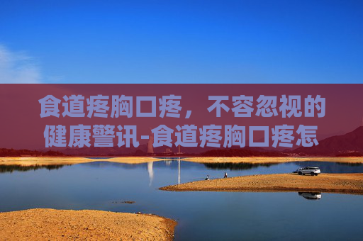 食道疼胸口疼，不容忽视的健康警讯-食道疼胸口疼怎么回事