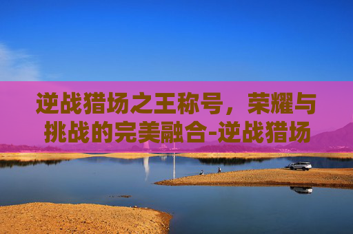 逆战猎场之王称号，荣耀与挑战的完美融合-逆战猎场之王称号怎么获得