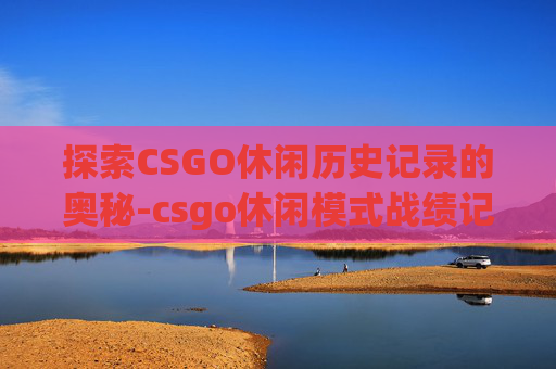 探索CSGO休闲历史记录的奥秘-csgo休闲模式战绩记录