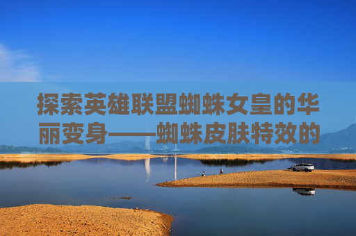 探索英雄联盟蜘蛛女皇的华丽变身——蜘蛛皮肤特效的魅力-lol蜘蛛皮肤手感排行2020