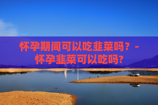 怀孕期间可以吃韭菜吗？-怀孕韭菜可以吃吗?