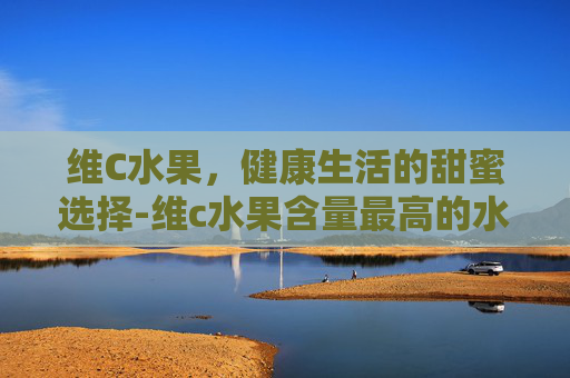 维C水果，健康生活的甜蜜选择-维c水果含量最高的水果