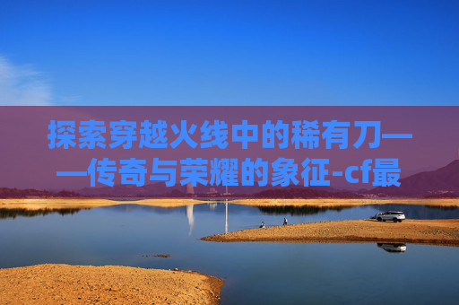 探索穿越火线中的稀有刀——传奇与荣耀的象征-cf最稀有的刀手游