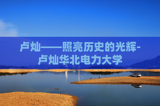 卢灿——照亮历史的光辉-卢灿华北电力大学