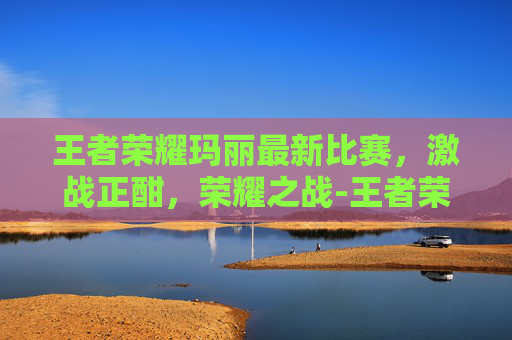 王者荣耀玛丽最新比赛，激战正酣，荣耀之战-王者荣耀马宝莉