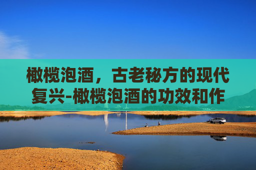 橄榄泡酒，古老秘方的现代复兴-橄榄泡酒的功效和作用及食用方法禁忌