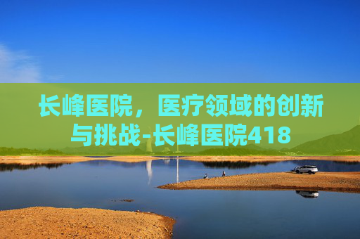 长峰医院，医疗领域的创新与挑战-长峰医院418