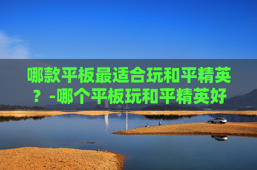 哪款平板最适合玩和平精英？-哪个平板玩和平精英好用又便宜