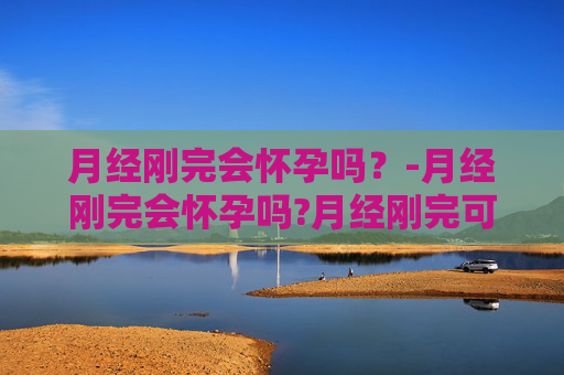 月经刚完会怀孕吗？-月经刚完会怀孕吗?月经刚完可以同房吗?