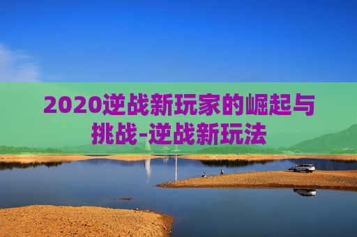 2020逆战新玩家的崛起与挑战-逆战新玩法
