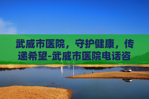 武威市医院，守护健康，传递希望-武威市医院电话咨询24小时